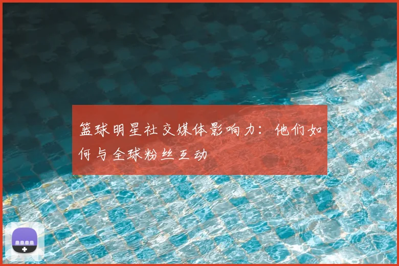 篮球明星社交媒体影响力:他们如何与全球粉丝互动