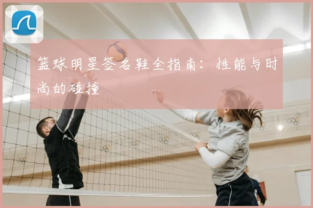 篮球明星签名鞋全指南:性能与时尚的碰撞
