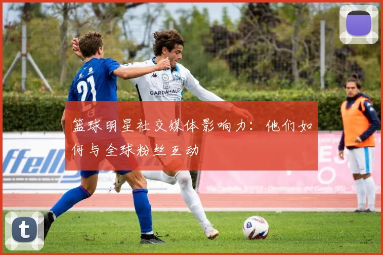 篮球明星社交媒体影响力：他们如何与全球粉丝互动