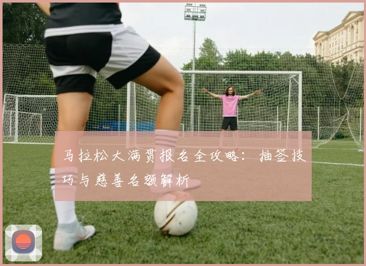 马拉松大满贯报名全攻略：抽签技巧与慈善名额解析